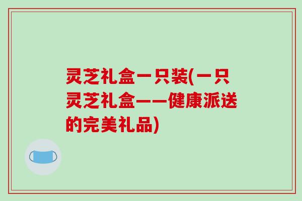 灵芝礼盒一只装(一只灵芝礼盒——健康派送的完美礼品)