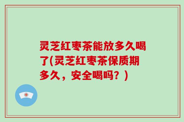 灵芝红枣茶能放多久喝了(灵芝红枣茶保质期多久，安全喝吗？)