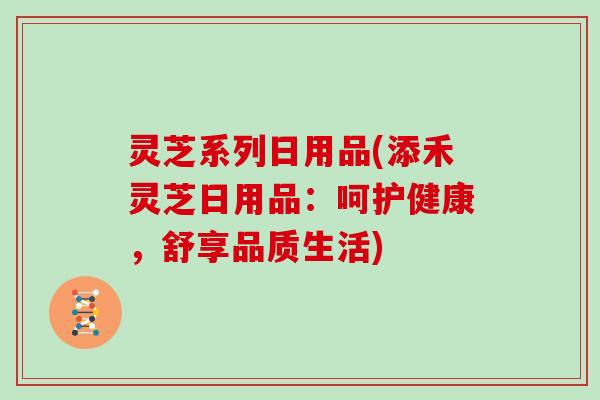 灵芝系列日用品(添禾灵芝日用品：呵护健康，舒享品质生活)