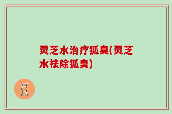 灵芝水治疗狐臭(灵芝水祛除狐臭)