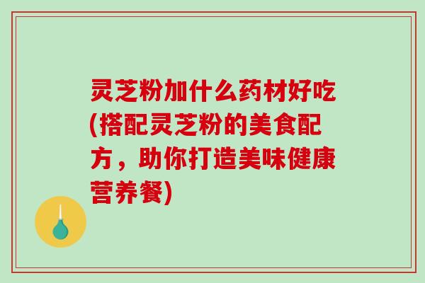 灵芝粉加什么药材好吃(搭配灵芝粉的美食配方，助你打造美味健康营养餐)