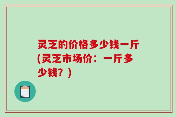 灵芝的价格多少钱一斤(灵芝市场价：一斤多少钱？)