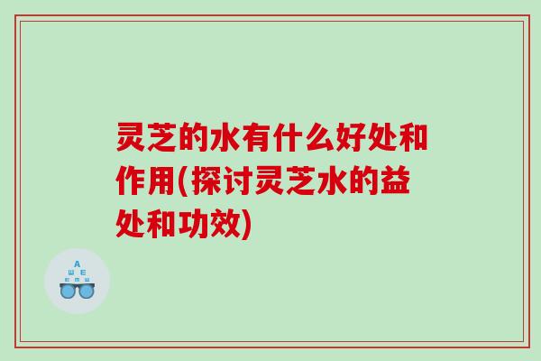 灵芝的水有什么好处和作用(探讨灵芝水的益处和功效)
