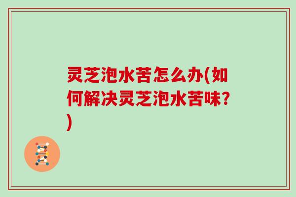 灵芝泡水苦怎么办(如何解决灵芝泡水苦味？)