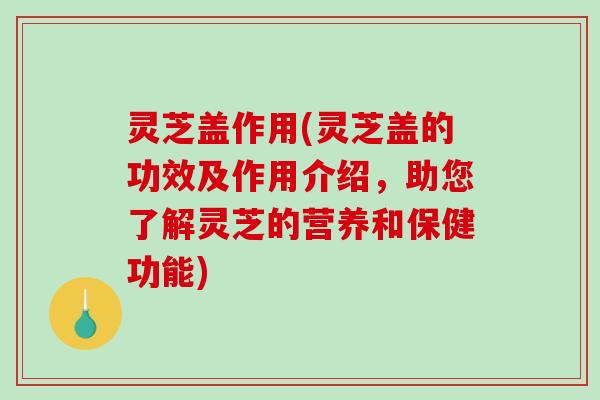 灵芝盖作用(灵芝盖的功效及作用介绍，助您了解灵芝的营养和保健功能)