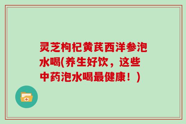 灵芝枸杞黄芪西洋参泡水喝(养生好饮，这些中药泡水喝最健康！)