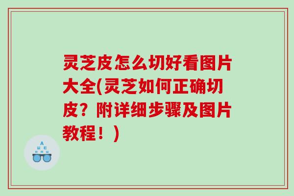 灵芝皮怎么切好看图片大全(灵芝如何正确切皮？附详细步骤及图片教程！)
