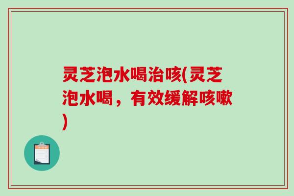 灵芝泡水喝咳(灵芝泡水喝，有效缓解)