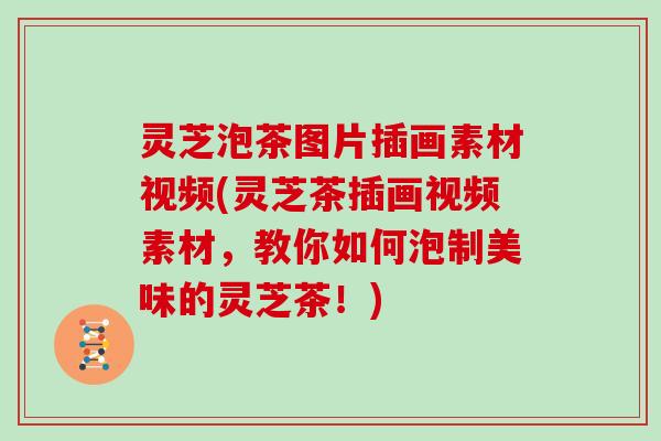 灵芝泡茶图片插画素材视频(灵芝茶插画视频素材，教你如何泡制美味的灵芝茶！)