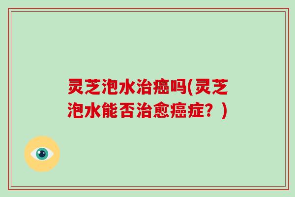 灵芝泡水治癌吗(灵芝泡水能否治愈癌症？)