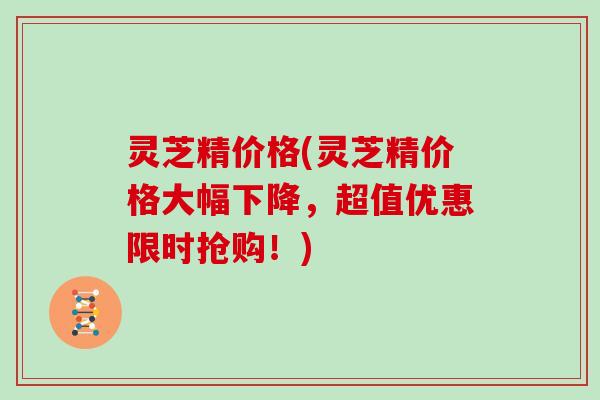 灵芝精价格(灵芝精价格大幅下降，超值优惠限时抢购！)