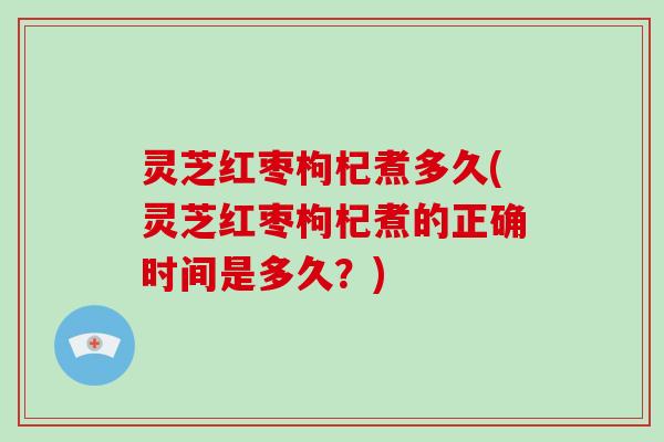 灵芝红枣枸杞煮多久(灵芝红枣枸杞煮的正确时间是多久？)