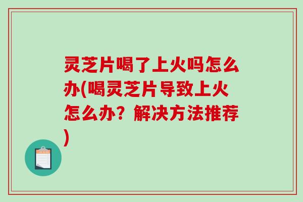 灵芝片喝了上火吗怎么办(喝灵芝片导致上火怎么办？解决方法推荐)