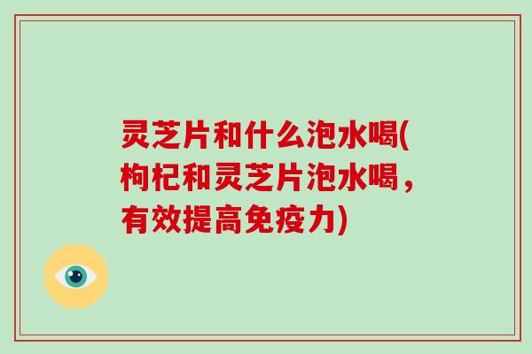 灵芝片和什么泡水喝(枸杞和灵芝片泡水喝，有效提高免疫力)