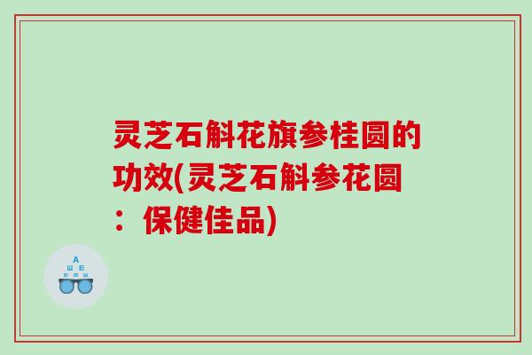 灵芝石斛花旗参桂圆的功效(灵芝石斛参花圆：保健佳品)