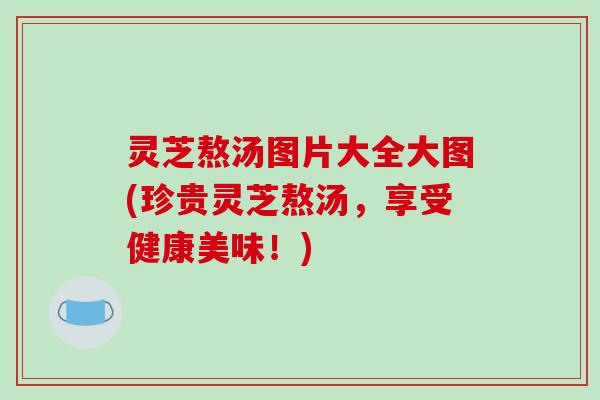 灵芝熬汤图片大全大图(珍贵灵芝熬汤，享受健康美味！)