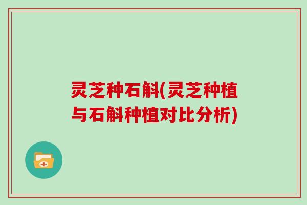 灵芝种石斛(灵芝种植与石斛种植对比分析)