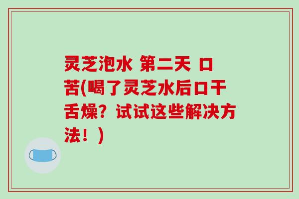灵芝泡水 第二天 口苦(喝了灵芝水后口干舌燥？试试这些解决方法！)