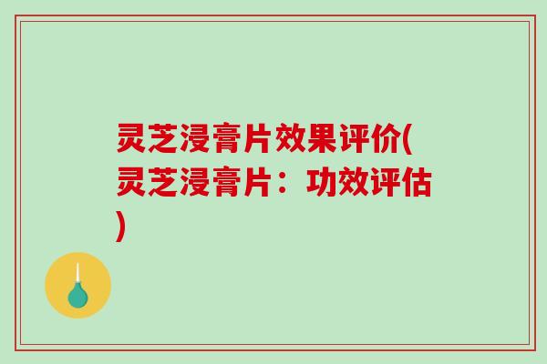 灵芝浸膏片效果评价(灵芝浸膏片：功效评估)