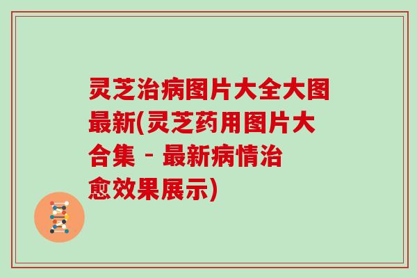 灵芝图片大全大图新(灵芝药用图片大合集 - 新情愈效果展示)