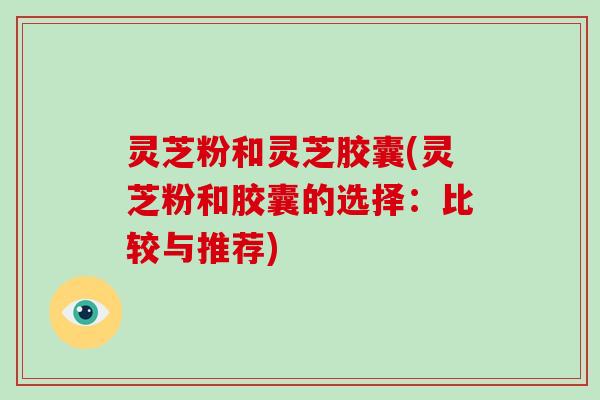 灵芝粉和灵芝胶囊(灵芝粉和胶囊的选择：比较与推荐)