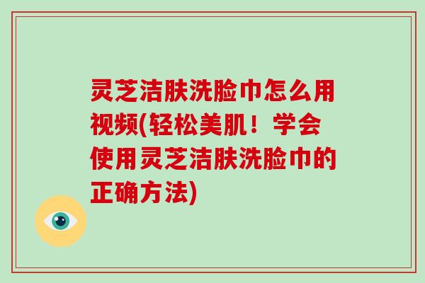 灵芝洁肤洗脸巾怎么用视频(轻松美肌！学会使用灵芝洁肤洗脸巾的正确方法)