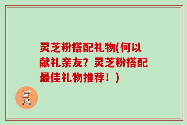 灵芝粉搭配礼物(何以献礼亲友？灵芝粉搭配佳礼物推荐！)
