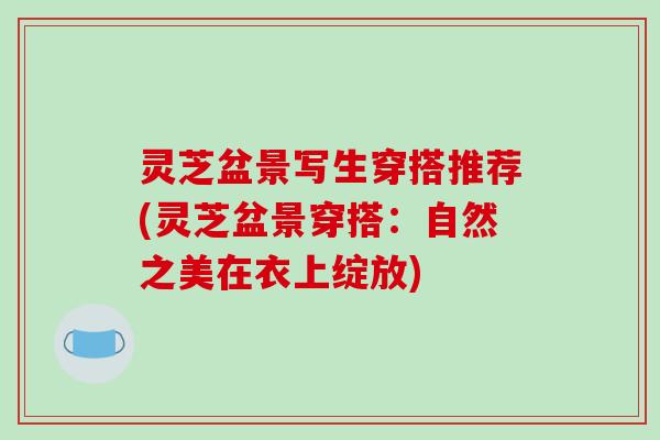 灵芝盆景写生穿搭推荐(灵芝盆景穿搭：自然之美在衣上绽放)
