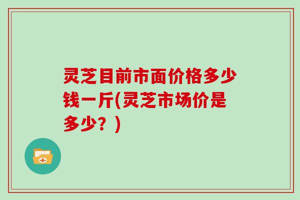 灵芝目前市面价格多少钱一斤(灵芝市场价是多少？)