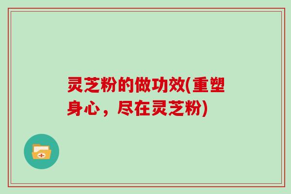 灵芝粉的做功效(重塑身心,尽在灵芝粉) 灵芝粉的做功效(重塑身心,尽在灵芝粉)