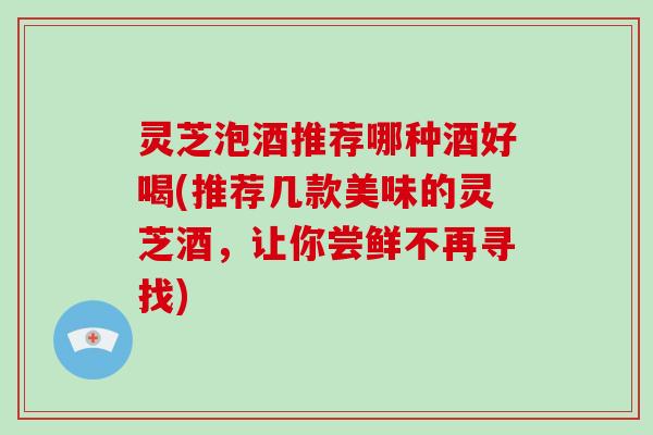 灵芝泡酒推荐哪种酒好喝(推荐几款美味的灵芝酒，让你尝鲜不再寻找)