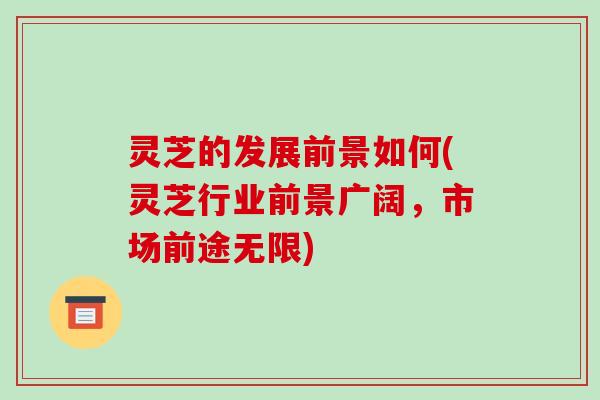 灵芝的发展前景如何(灵芝行业前景广阔，市场前途无限)