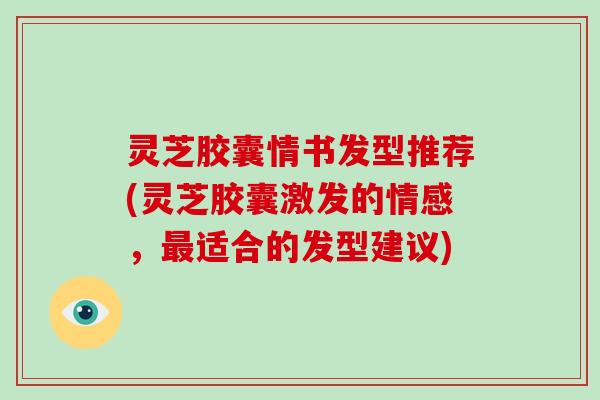 灵芝胶囊情书发型推荐(灵芝胶囊激发的情感,适合的发型建议) 灵芝胶囊情书发型推荐(灵芝胶囊激发的情感,适合的发型建议)