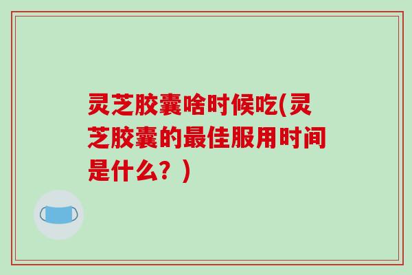 灵芝胶囊啥时候吃(灵芝胶囊的佳服用时间是什么？)