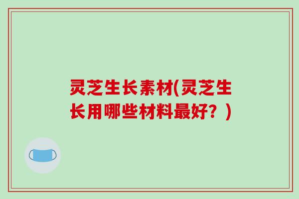 灵芝生长素材(灵芝生长用哪些材料好?) 灵芝生长素材(灵芝生长用哪些材料好?)