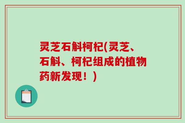 灵芝石斛柯杞(灵芝、石斛、柯杞组成的植物药新发现！)