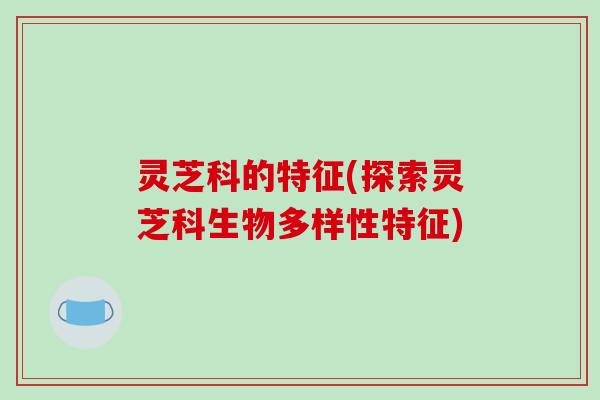 灵芝科的特征(探索灵芝科生物多样性特征)