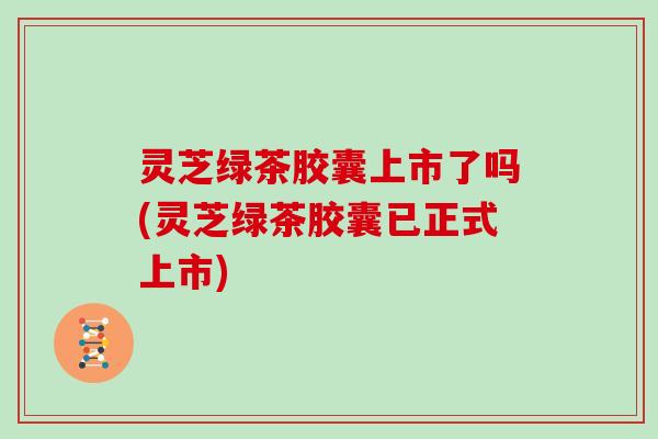 灵芝绿茶胶囊上市了吗(灵芝绿茶胶囊已正式上市)