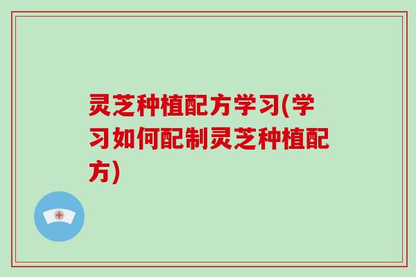 灵芝种植配方学习(学习如何配制灵芝种植配方)