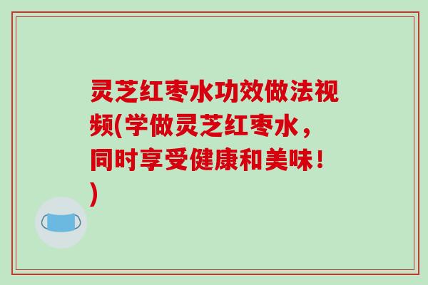 灵芝红枣水功效做法视频(学做灵芝红枣水，同时享受健康和美味！)
