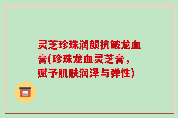 灵芝珍珠润颜抗皱龙膏(珍珠龙灵芝膏，赋予润泽与弹性)