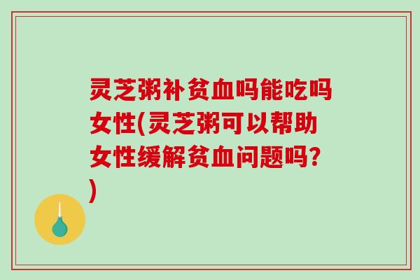 灵芝粥补贫吗能吃吗女性(灵芝粥可以帮助女性缓解贫问题吗？)