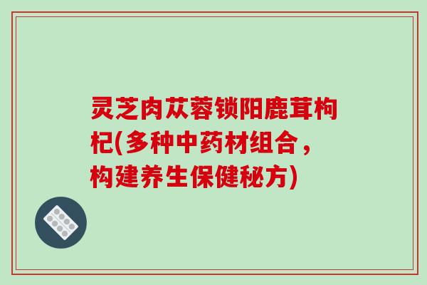 灵芝肉苁蓉锁阳鹿茸枸杞(多种材组合，构建养生保健秘方)