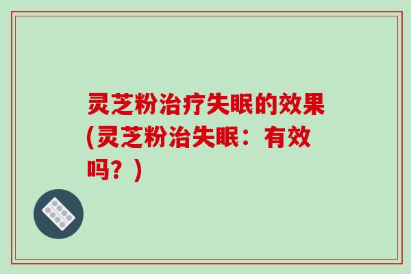 灵芝粉的效果(灵芝粉:有效吗?) 灵芝粉的效果(灵芝粉:有效吗?)