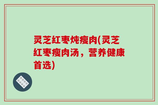 灵芝红枣炖瘦肉(灵芝红枣瘦肉汤，营养健康首选)