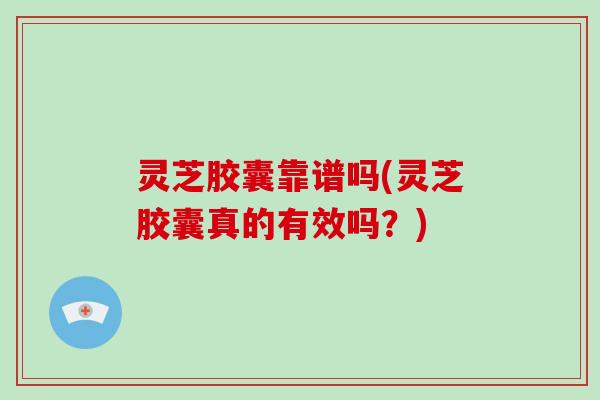 灵芝胶囊靠谱吗(灵芝胶囊真的有效吗？)