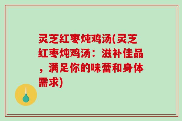 灵芝红枣炖鸡汤(灵芝红枣炖鸡汤：滋补佳品，满足你的味蕾和身体需求)
