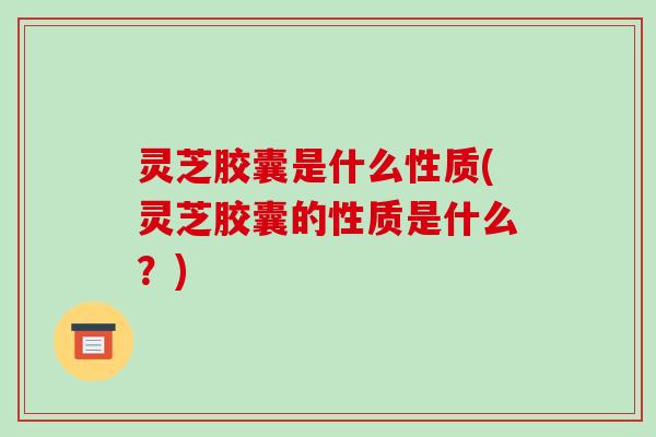 灵芝胶囊是什么性质(灵芝胶囊的性质是什么？)