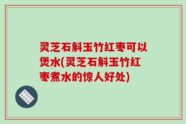 灵芝石斛玉竹红枣可以煲水(灵芝石斛玉竹红枣煮水的惊人好处) 灵芝石斛玉竹红枣可以煲水(灵芝石斛玉竹红枣煮水的惊人好处)