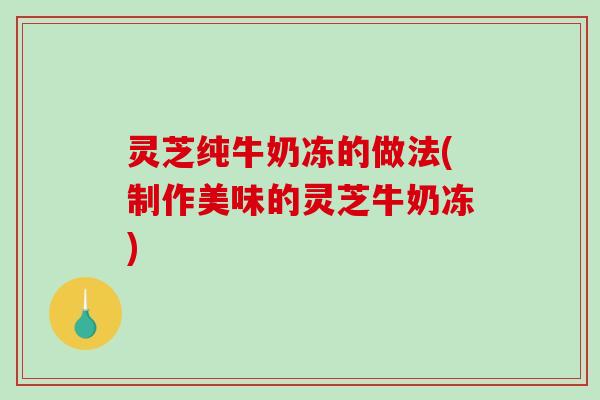 灵芝纯牛奶冻的做法(制作美味的灵芝牛奶冻)